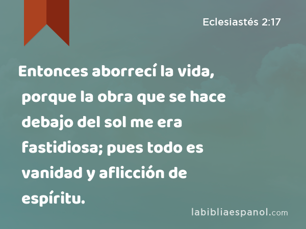 Entonces aborrecí la vida, porque la obra que se hace debajo del sol me era fastidiosa; pues todo es vanidad y aflicción de espíritu. - Eclesiastés 2:17