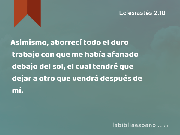 Asimismo, aborrecí todo el duro trabajo con que me había afanado debajo del sol, el cual tendré que dejar a otro que vendrá después de mí. - Eclesiastés 2:18