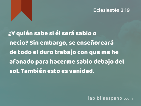 ¿Y quién sabe si él será sabio o necio? Sin embargo, se enseñoreará de todo el duro trabajo con que me he afanado para hacerme sabio debajo del sol. También esto es vanidad. - Eclesiastés 2:19