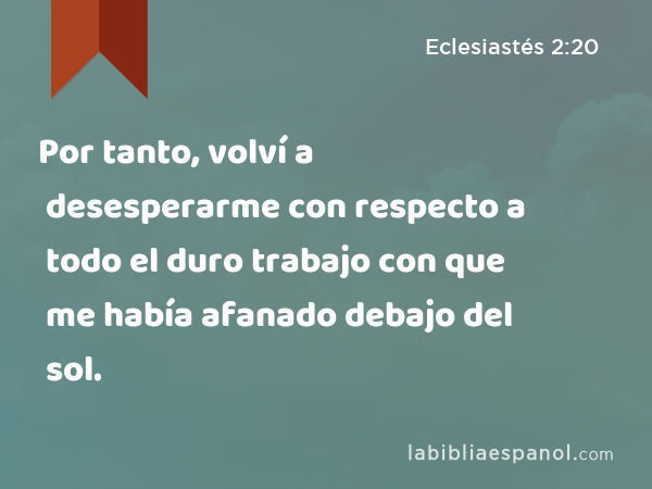 Por tanto, volví a desesperarme con respecto a todo el duro trabajo con que me había afanado debajo del sol. - Eclesiastés 2:20