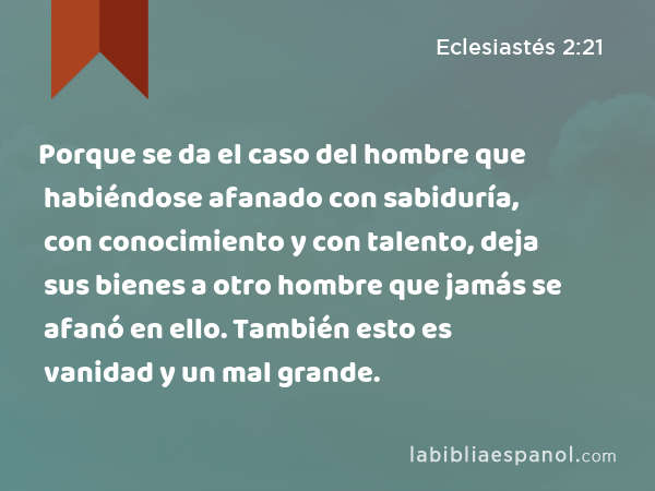 Porque se da el caso del hombre que habiéndose afanado con sabiduría, con conocimiento y con talento, deja sus bienes a otro hombre que jamás se afanó en ello. También esto es vanidad y un mal grande. - Eclesiastés 2:21