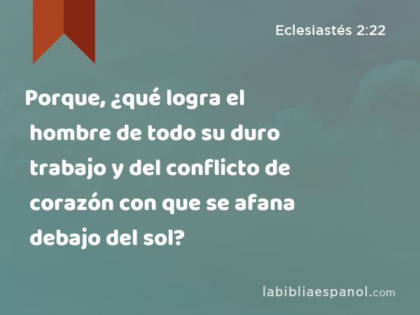 Porque, ¿qué logra el hombre de todo su duro trabajo y del conflicto de corazón con que se afana debajo del sol? - Eclesiastés 2:22