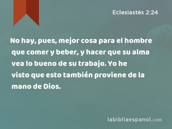 No hay, pues, mejor cosa para el hombre que comer y beber, y hacer que su alma vea lo bueno de su trabajo. Yo he visto que esto también proviene de la mano de Dios. - Eclesiastés 2:24