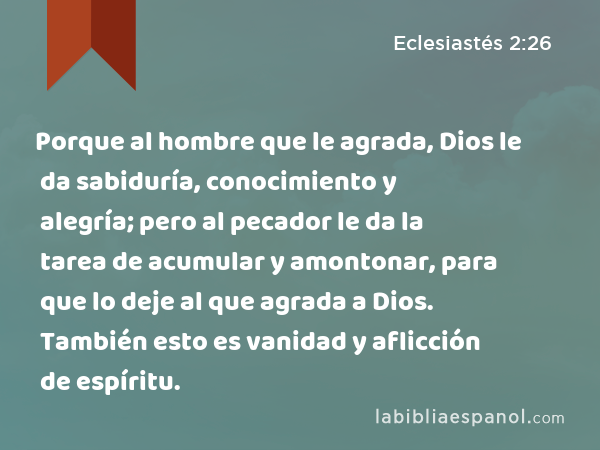 Porque al hombre que le agrada, Dios le da sabiduría, conocimiento y alegría; pero al pecador le da la tarea de acumular y amontonar, para que lo deje al que agrada a Dios. También esto es vanidad y aflicción de espíritu. - Eclesiastés 2:26