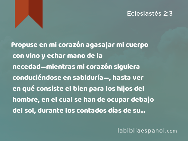 Propuse en mi corazón agasajar mi cuerpo con vino y echar mano de la necedad—mientras mi corazón siguiera conduciéndose en sabiduría—, hasta ver en qué consiste el bien para los hijos del hombre, en el cual se han de ocupar debajo del sol, durante los contados días de su vida. - Eclesiastés 2:3