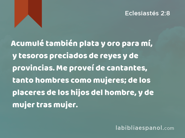 Acumulé también plata y oro para mí, y tesoros preciados de reyes y de provincias. Me proveí de cantantes, tanto hombres como mujeres; de los placeres de los hijos del hombre, y de mujer tras mujer. - Eclesiastés 2:8