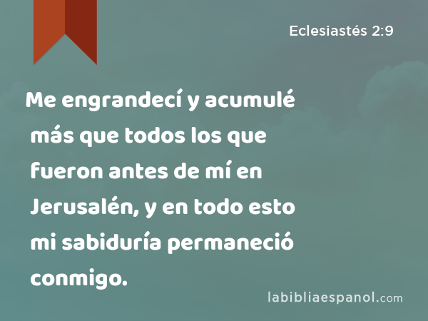 Me engrandecí y acumulé más que todos los que fueron antes de mí en Jerusalén, y en todo esto mi sabiduría permaneció conmigo. - Eclesiastés 2:9