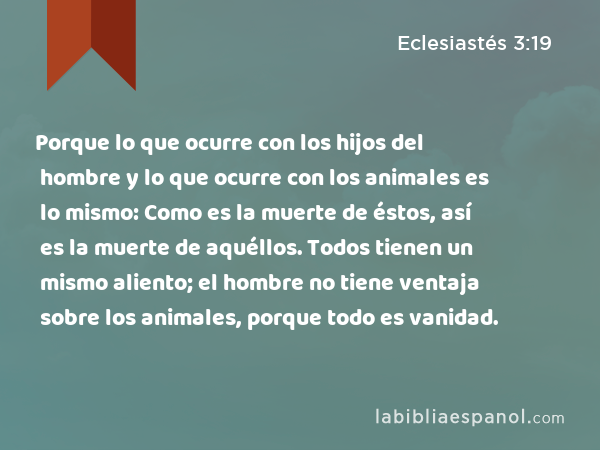 Porque lo que ocurre con los hijos del hombre y lo que ocurre con los animales es lo mismo: Como es la muerte de éstos, así es la muerte de aquéllos. Todos tienen un mismo aliento; el hombre no tiene ventaja sobre los animales, porque todo es vanidad. - Eclesiastés 3:19