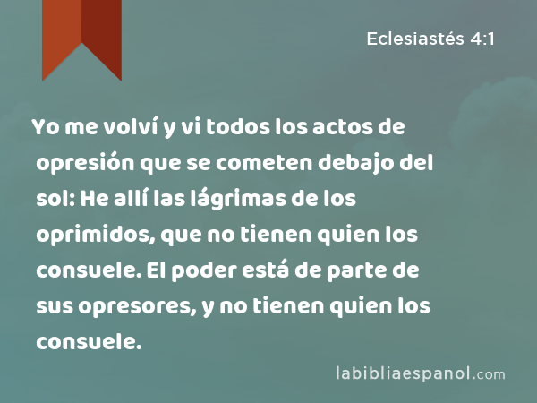 Yo me volví y vi todos los actos de opresión que se cometen debajo del sol: He allí las lágrimas de los oprimidos, que no tienen quien los consuele. El poder está de parte de sus opresores, y no tienen quien los consuele. - Eclesiastés 4:1