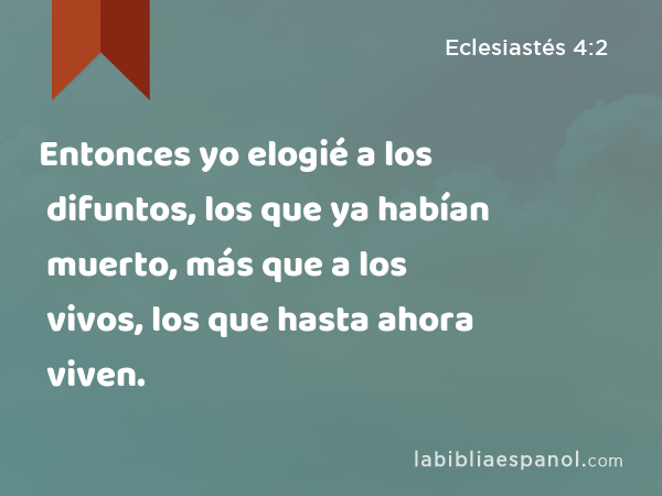 Entonces yo elogié a los difuntos, los que ya habían muerto, más que a los vivos, los que hasta ahora viven. - Eclesiastés 4:2