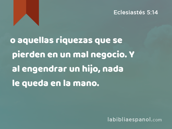 o aquellas riquezas que se pierden en un mal negocio. Y al engendrar un hijo, nada le queda en la mano. - Eclesiastés 5:14