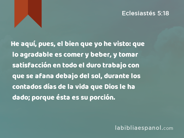 He aquí, pues, el bien que yo he visto: que lo agradable es comer y beber, y tomar satisfacción en todo el duro trabajo con que se afana debajo del sol, durante los contados días de la vida que Dios le ha dado; porque ésta es su porción. - Eclesiastés 5:18