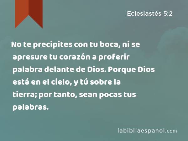 No te precipites con tu boca, ni se apresure tu corazón a proferir palabra delante de Dios. Porque Dios está en el cielo, y tú sobre la tierra; por tanto, sean pocas tus palabras. - Eclesiastés 5:2