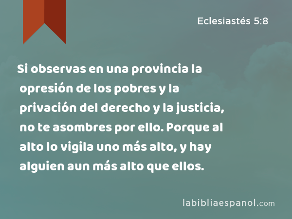 Si observas en una provincia la opresión de los pobres y la privación del derecho y la justicia, no te asombres por ello. Porque al alto lo vigila uno más alto, y hay alguien aun más alto que ellos. - Eclesiastés 5:8