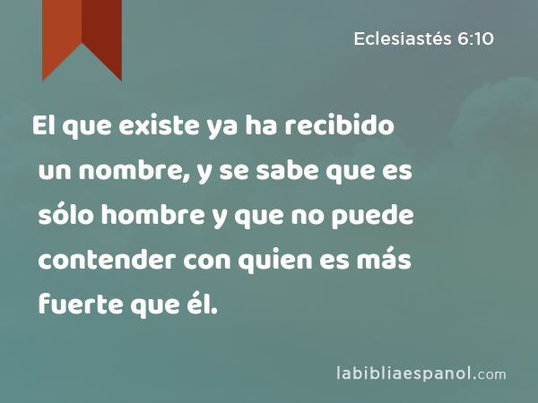 El que existe ya ha recibido un nombre, y se sabe que es sólo hombre y que no puede contender con quien es más fuerte que él. - Eclesiastés 6:10