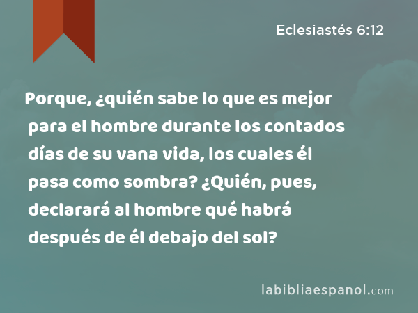 Porque, ¿quién sabe lo que es mejor para el hombre durante los contados días de su vana vida, los cuales él pasa como sombra? ¿Quién, pues, declarará al hombre qué habrá después de él debajo del sol? - Eclesiastés 6:12