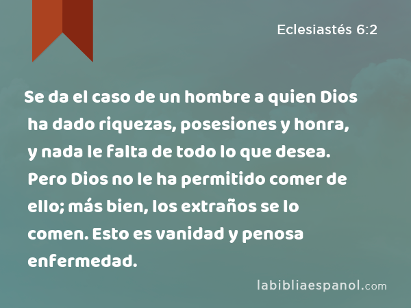 Se da el caso de un hombre a quien Dios ha dado riquezas, posesiones y honra, y nada le falta de todo lo que desea. Pero Dios no le ha permitido comer de ello; más bien, los extraños se lo comen. Esto es vanidad y penosa enfermedad. - Eclesiastés 6:2