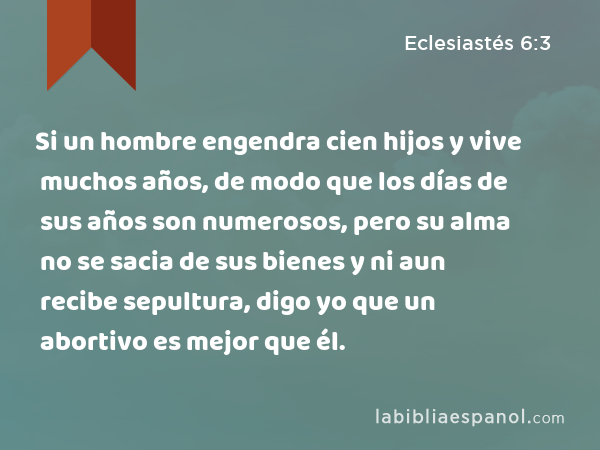 Si un hombre engendra cien hijos y vive muchos años, de modo que los días de sus años son numerosos, pero su alma no se sacia de sus bienes y ni aun recibe sepultura, digo yo que un abortivo es mejor que él. - Eclesiastés 6:3