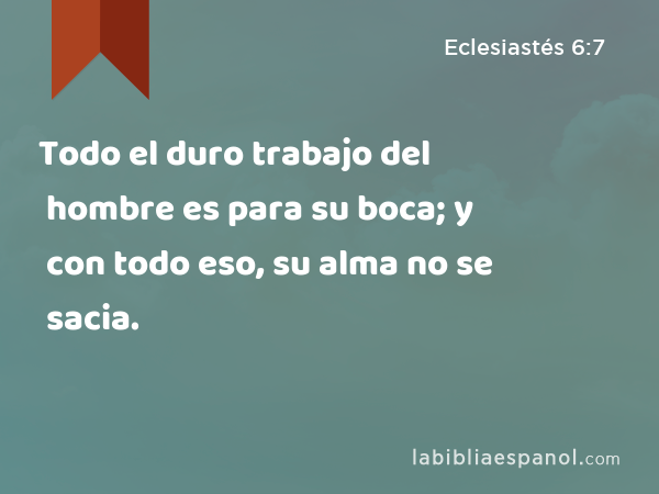 Todo el duro trabajo del hombre es para su boca; y con todo eso, su alma no se sacia. - Eclesiastés 6:7