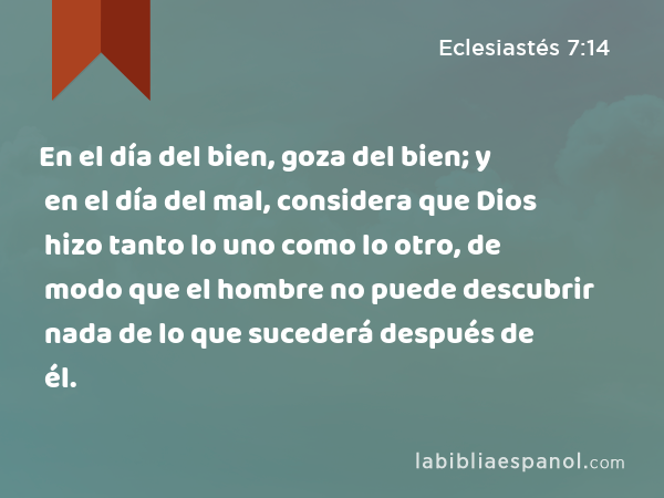 En el día del bien, goza del bien; y en el día del mal, considera que Dios hizo tanto lo uno como lo otro, de modo que el hombre no puede descubrir nada de lo que sucederá después de él. - Eclesiastés 7:14