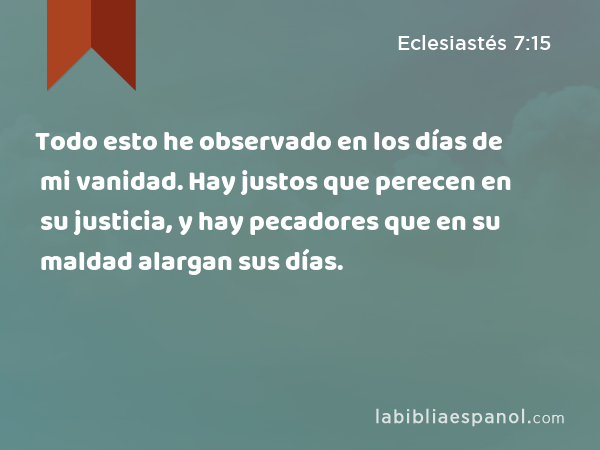 Todo esto he observado en los días de mi vanidad. Hay justos que perecen en su justicia, y hay pecadores que en su maldad alargan sus días. - Eclesiastés 7:15