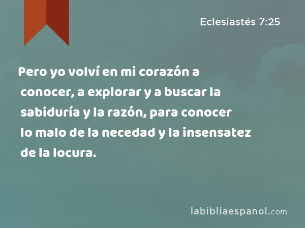 Pero yo volví en mi corazón a conocer, a explorar y a buscar la sabiduría y la razón, para conocer lo malo de la necedad y la insensatez de la locura. - Eclesiastés 7:25