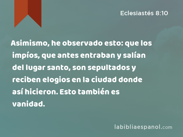 Asimismo, he observado esto: que los impíos, que antes entraban y salían del lugar santo, son sepultados y reciben elogios en la ciudad donde así hicieron. Esto también es vanidad. - Eclesiastés 8:10