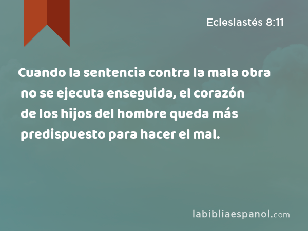 Cuando la sentencia contra la mala obra no se ejecuta enseguida, el corazón de los hijos del hombre queda más predispuesto para hacer el mal. - Eclesiastés 8:11