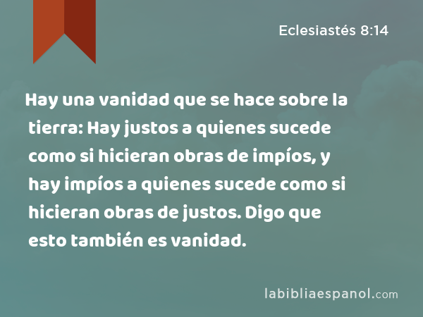 Hay una vanidad que se hace sobre la tierra: Hay justos a quienes sucede como si hicieran obras de impíos, y hay impíos a quienes sucede como si hicieran obras de justos. Digo que esto también es vanidad. - Eclesiastés 8:14