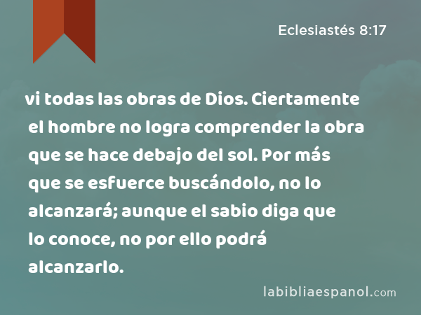 vi todas las obras de Dios. Ciertamente el hombre no logra comprender la obra que se hace debajo del sol. Por más que se esfuerce buscándolo, no lo alcanzará; aunque el sabio diga que lo conoce, no por ello podrá alcanzarlo. - Eclesiastés 8:17