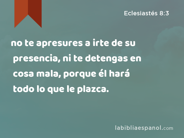 no te apresures a irte de su presencia, ni te detengas en cosa mala, porque él hará todo lo que le plazca. - Eclesiastés 8:3