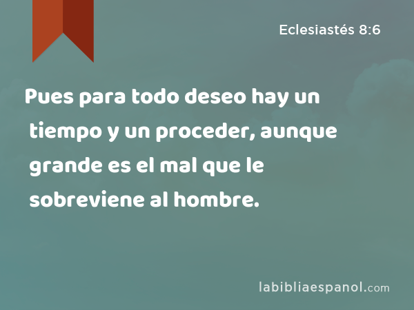 Pues para todo deseo hay un tiempo y un proceder, aunque grande es el mal que le sobreviene al hombre. - Eclesiastés 8:6