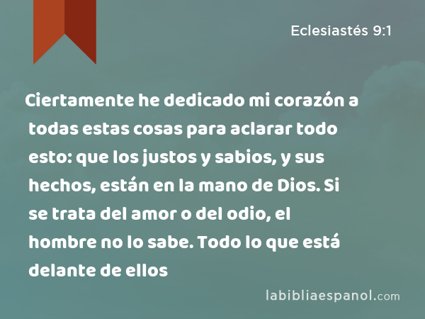 Ciertamente he dedicado mi corazón a todas estas cosas para aclarar todo esto: que los justos y sabios, y sus hechos, están en la mano de Dios. Si se trata del amor o del odio, el hombre no lo sabe. Todo lo que está delante de ellos - Eclesiastés 9:1