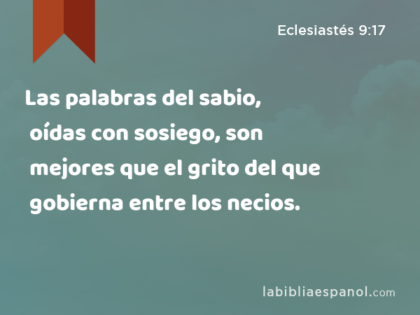 Las palabras del sabio, oídas con sosiego, son mejores que el grito del que gobierna entre los necios. - Eclesiastés 9:17