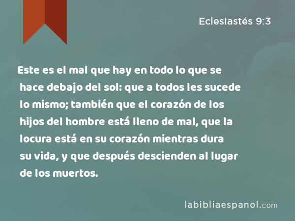 Este es el mal que hay en todo lo que se hace debajo del sol: que a todos les sucede lo mismo; también que el corazón de los hijos del hombre está lleno de mal, que la locura está en su corazón mientras dura su vida, y que después descienden al lugar de los muertos. - Eclesiastés 9:3