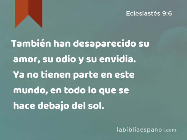 También han desaparecido su amor, su odio y su envidia. Ya no tienen parte en este mundo, en todo lo que se hace debajo del sol. - Eclesiastés 9:6