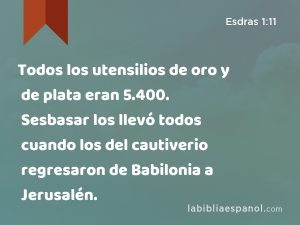 Todos los utensilios de oro y de plata eran 5.400. Sesbasar los llevó todos cuando los del cautiverio regresaron de Babilonia a Jerusalén. - Esdras 1:11