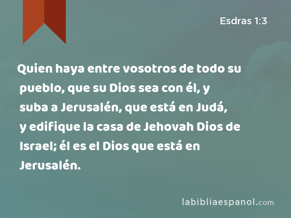 Quien haya entre vosotros de todo su pueblo, que su Dios sea con él, y suba a Jerusalén, que está en Judá, y edifique la casa de Jehovah Dios de Israel; él es el Dios que está en Jerusalén. - Esdras 1:3