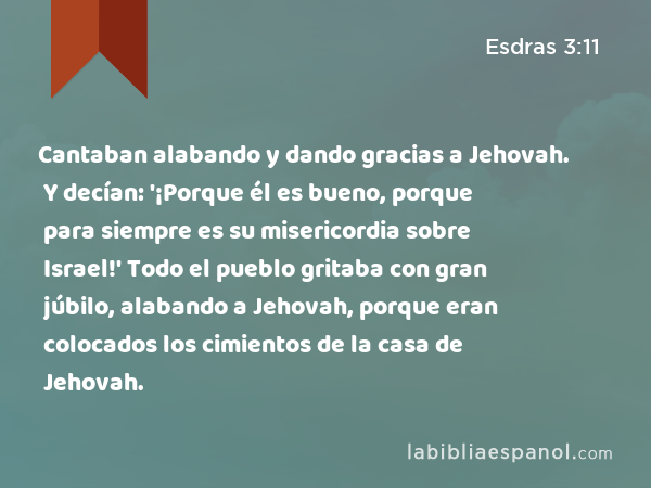 Cantaban alabando y dando gracias a Jehovah. Y decían: '¡Porque él es bueno, porque para siempre es su misericordia sobre Israel!' Todo el pueblo gritaba con gran júbilo, alabando a Jehovah, porque eran colocados los cimientos de la casa de Jehovah. - Esdras 3:11