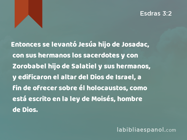 Entonces se levantó Jesúa hijo de Josadac, con sus hermanos los sacerdotes y con Zorobabel hijo de Salatiel y sus hermanos, y edificaron el altar del Dios de Israel, a fin de ofrecer sobre él holocaustos, como está escrito en la ley de Moisés, hombre de Dios. - Esdras 3:2