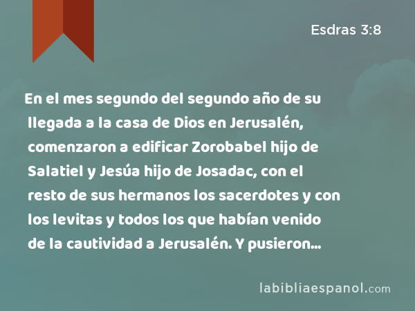 En el mes segundo del segundo año de su llegada a la casa de Dios en Jerusalén, comenzaron a edificar Zorobabel hijo de Salatiel y Jesúa hijo de Josadac, con el resto de sus hermanos los sacerdotes y con los levitas y todos los que habían venido de la cautividad a Jerusalén. Y pusieron al frente de la obra de la casa de Jehovah a los levitas de 20 años para arriba. - Esdras 3:8