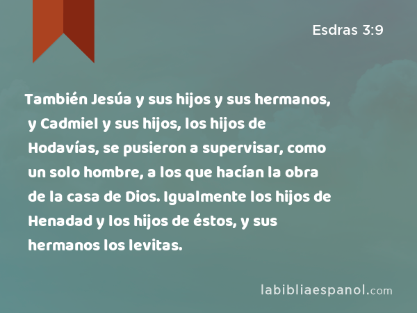 También Jesúa y sus hijos y sus hermanos, y Cadmiel y sus hijos, los hijos de Hodavías, se pusieron a supervisar, como un solo hombre, a los que hacían la obra de la casa de Dios. Igualmente los hijos de Henadad y los hijos de éstos, y sus hermanos los levitas. - Esdras 3:9