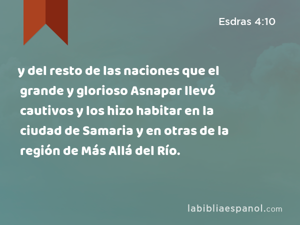 y del resto de las naciones que el grande y glorioso Asnapar llevó cautivos y los hizo habitar en la ciudad de Samaria y en otras de la región de Más Allá del Río. - Esdras 4:10