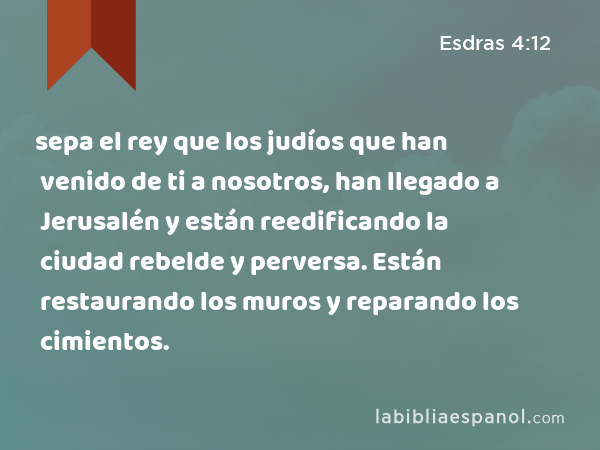 sepa el rey que los judíos que han venido de ti a nosotros, han llegado a Jerusalén y están reedificando la ciudad rebelde y perversa. Están restaurando los muros y reparando los cimientos. - Esdras 4:12