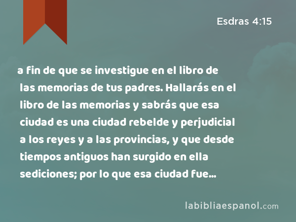 a fin de que se investigue en el libro de las memorias de tus padres. Hallarás en el libro de las memorias y sabrás que esa ciudad es una ciudad rebelde y perjudicial a los reyes y a las provincias, y que desde tiempos antiguos han surgido en ella sediciones; por lo que esa ciudad fue destruida. - Esdras 4:15