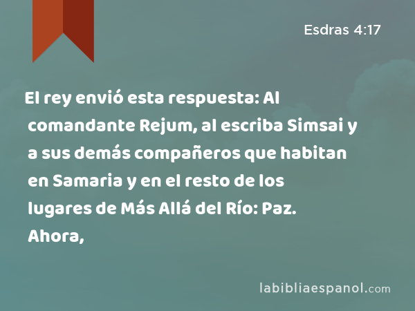 El rey envió esta respuesta: Al comandante Rejum, al escriba Simsai y a sus demás compañeros que habitan en Samaria y en el resto de los lugares de Más Allá del Río: Paz. Ahora, - Esdras 4:17