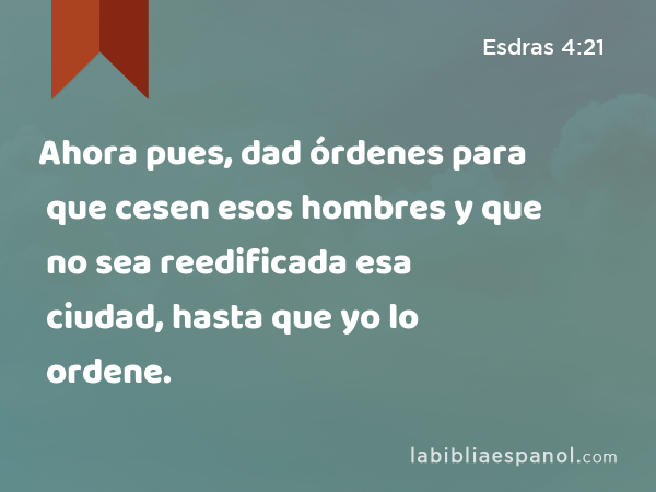 Ahora pues, dad órdenes para que cesen esos hombres y que no sea reedificada esa ciudad, hasta que yo lo ordene. - Esdras 4:21