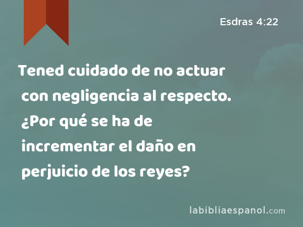 Tened cuidado de no actuar con negligencia al respecto. ¿Por qué se ha de incrementar el daño en perjuicio de los reyes? - Esdras 4:22