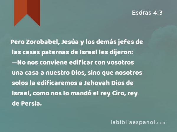 Pero Zorobabel, Jesúa y los demás jefes de las casas paternas de Israel les dijeron: —No nos conviene edificar con vosotros una casa a nuestro Dios, sino que nosotros solos la edificaremos a Jehovah Dios de Israel, como nos lo mandó el rey Ciro, rey de Persia. - Esdras 4:3