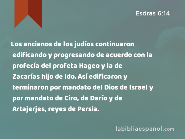 Los ancianos de los judíos continuaron edificando y progresando de acuerdo con la profecía del profeta Hageo y la de Zacarías hijo de Ido. Así edificaron y terminaron por mandato del Dios de Israel y por mandato de Ciro, de Darío y de Artajerjes, reyes de Persia. - Esdras 6:14